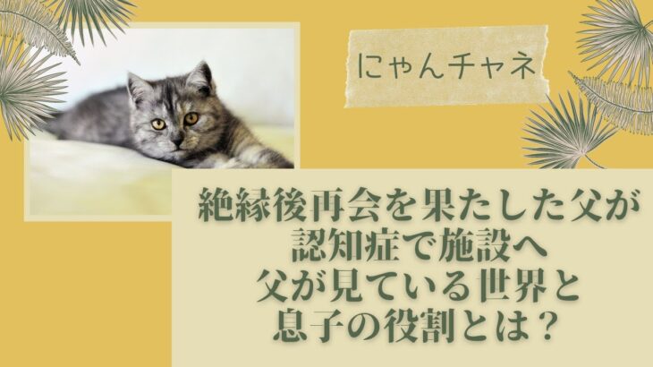 絶縁後再会を果たした父が認知症で施設へ　父が見ている世界と息子の役割とは？